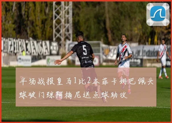 半场战报皇马1比2本菲卡姆巴佩头球破门琼阿梅尼送点球助攻