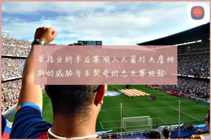 蒂格分析季后赛湖人火箭对决詹姆斯的威胁与东契奇的总决赛经验