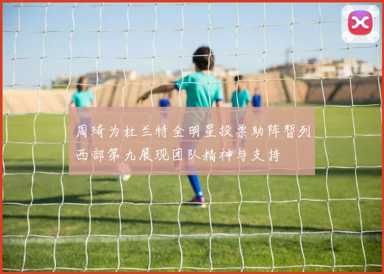 周琦为杜兰特全明星投票助阵暂列西部第九展现团队精神与支持