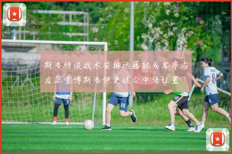 斯洛特谈战术安排远藤航或客串右后卫索博斯洛伊更适合中场位置