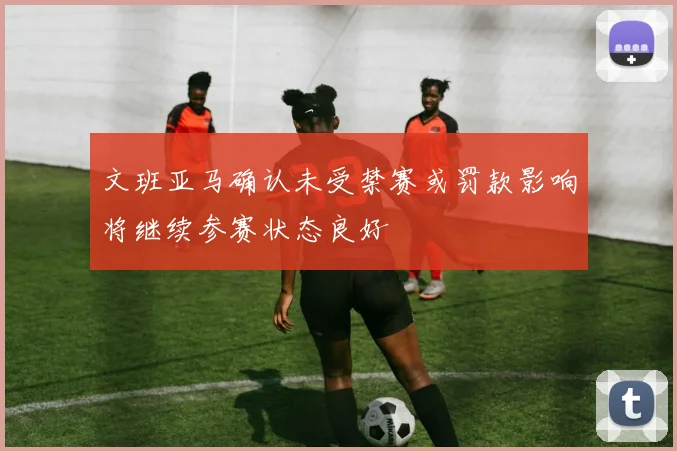文班亚马确认未受禁赛或罚款影响将继续参赛状态良好
