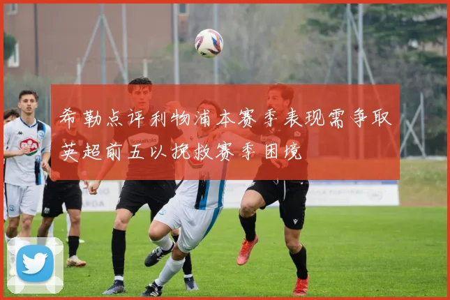 希勒点评利物浦本赛季表现需争取英超前五以挽救赛季困境