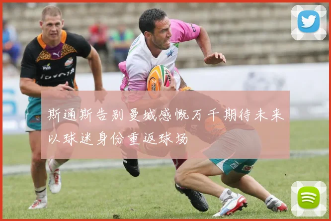 斯通斯告别曼城感慨万千期待未来以球迷身份重返球场