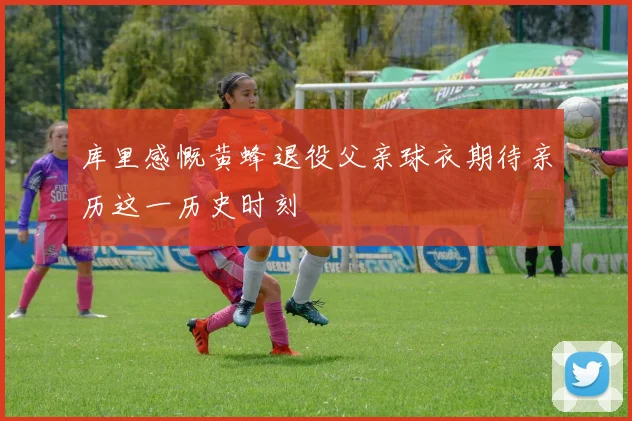 库里感慨黄蜂退役父亲球衣期待亲历这一历史时刻