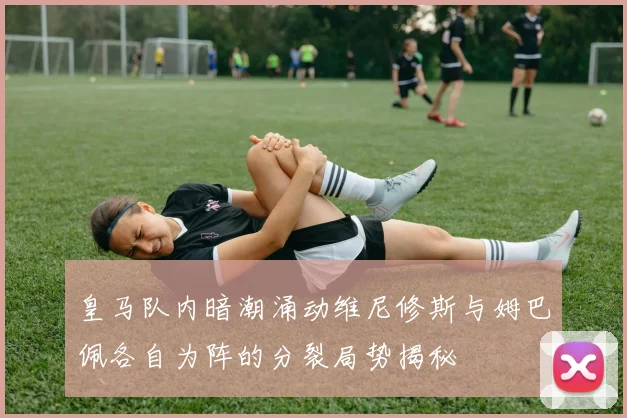皇马队内暗潮涌动维尼修斯与姆巴佩各自为阵的分裂局势揭秘