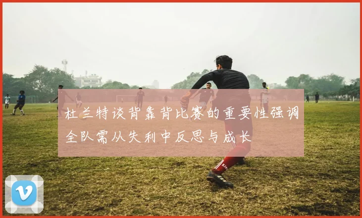 杜兰特谈背靠背比赛的重要性强调全队需从失利中反思与成长