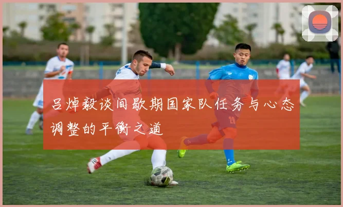 吕焯毅谈间歇期国家队任务与心态调整的平衡之道