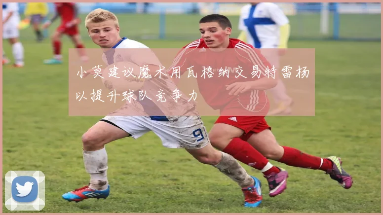 小莫建议魔术用瓦格纳交易特雷杨以提升球队竞争力