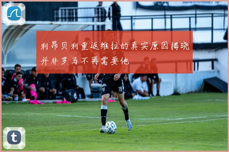 利昂贝利重返维拉的真实原因揭晓并非罗马不再需要他