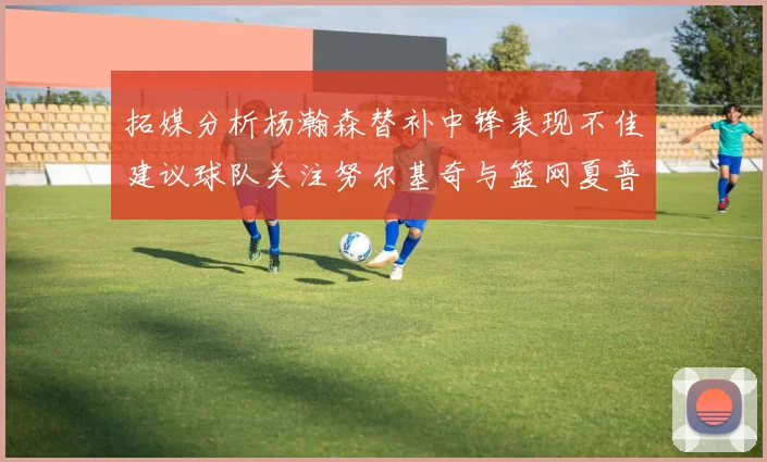 拓媒分析杨瀚森替补中锋表现不佳建议球队关注努尔基奇与篮网夏普