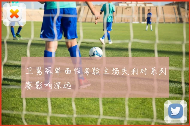 卫冕冠军面临考验主场失利对系列赛影响深远