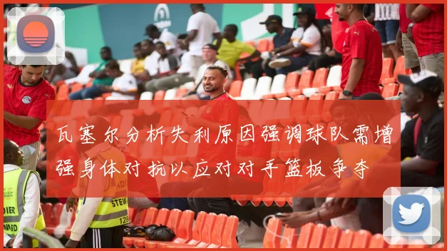 瓦塞尔分析失利原因强调球队需增强身体对抗以应对对手篮板争夺